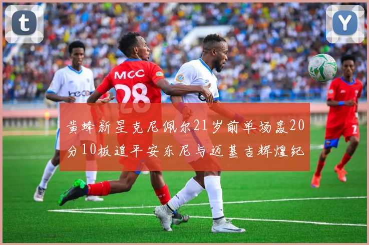 黄蜂新星克尼佩尔21岁前单场轰20分10板追平安东尼与迈基吉辉煌纪录