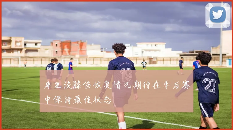 库里谈膝伤恢复情况期待在季后赛中保持最佳状态