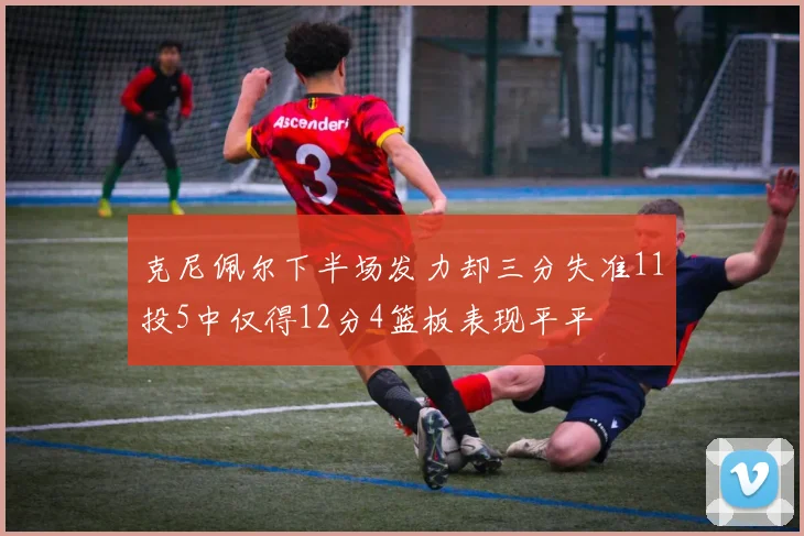 克尼佩尔下半场发力却三分失准11投5中仅得12分4篮板表现平平