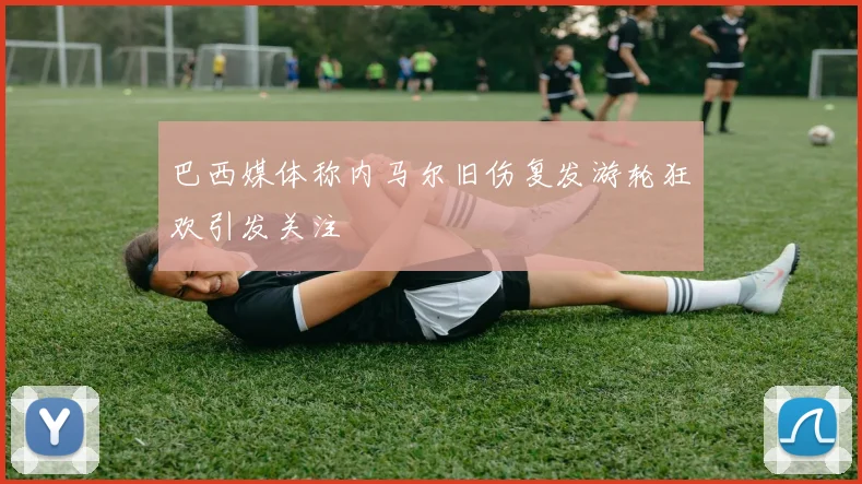 巴西媒体称内马尔旧伤复发游轮狂欢引发关注