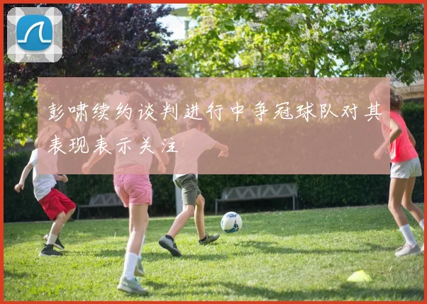 彭啸续约谈判进行中争冠球队对其表现表示关注