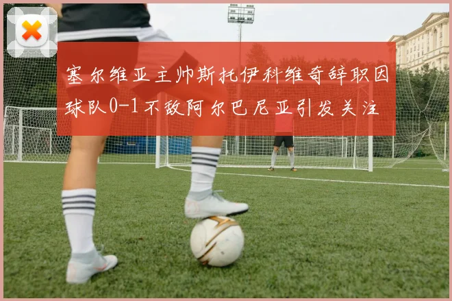 塞尔维亚主帅斯托伊科维奇辞职因球队0-1不敌阿尔巴尼亚引发关注