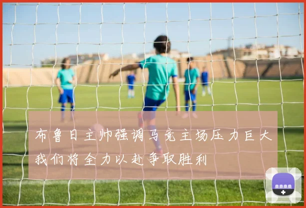 布鲁日主帅强调马竞主场压力巨大我们将全力以赴争取胜利