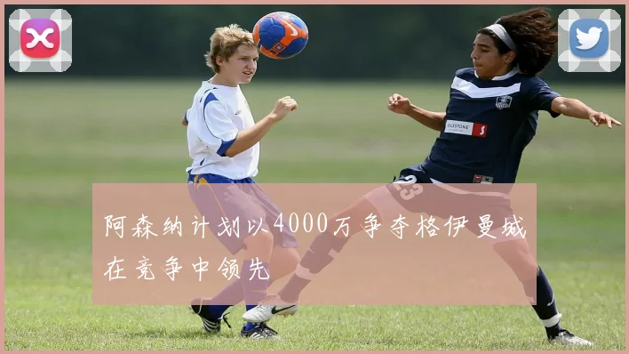 阿森纳计划以4000万争夺格伊曼城在竞争中领先