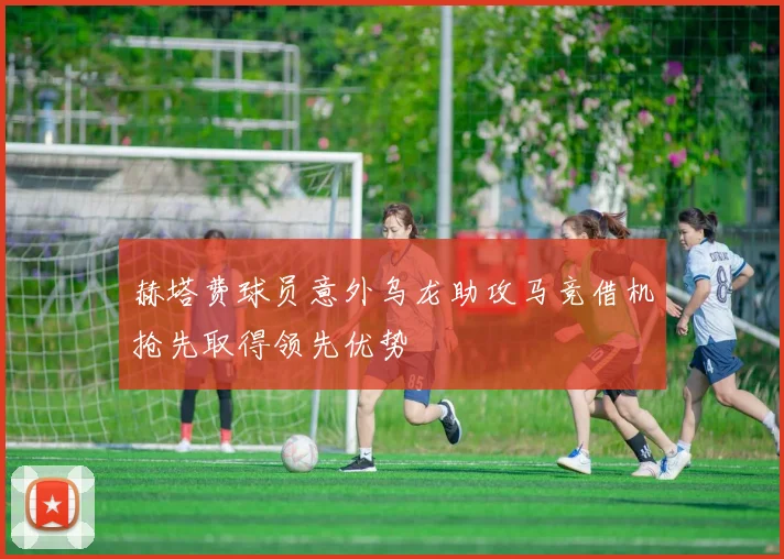 赫塔费球员意外乌龙助攻马竞借机抢先取得领先优势