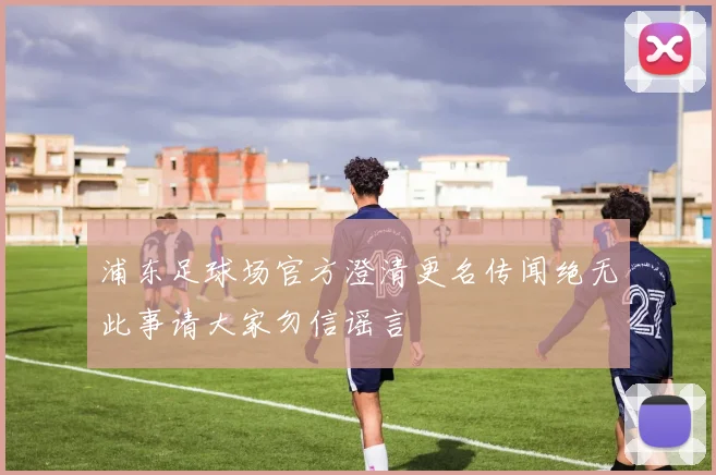 浦东足球场官方澄清更名传闻绝无此事请大家勿信谣言