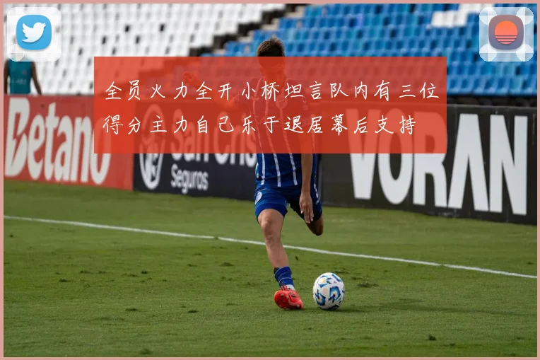 全员火力全开小桥坦言队内有三位得分主力自己乐于退居幕后支持