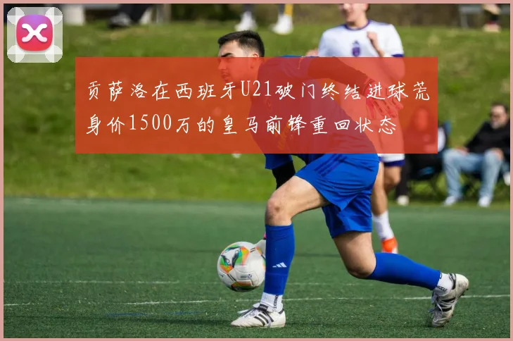 贡萨洛在西班牙U21破门终结进球荒身价1500万的皇马前锋重回状态