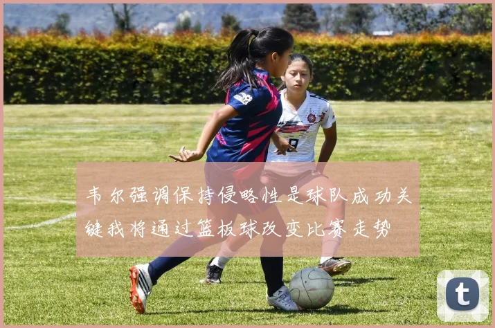 韦尔强调保持侵略性是球队成功关键我将通过篮板球改变比赛走势