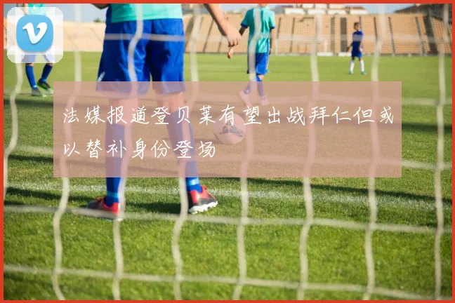 法媒报道登贝莱有望出战拜仁但或以替补身份登场
