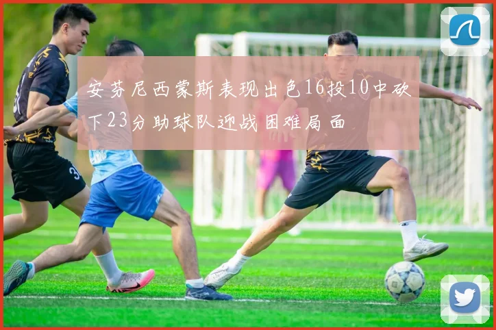 安芬尼西蒙斯表现出色16投10中砍下23分助球队迎战困难局面