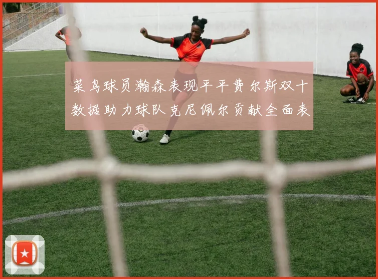 菜鸟球员瀚森表现平平费尔斯双十数据助力球队克尼佩尔贡献全面表现