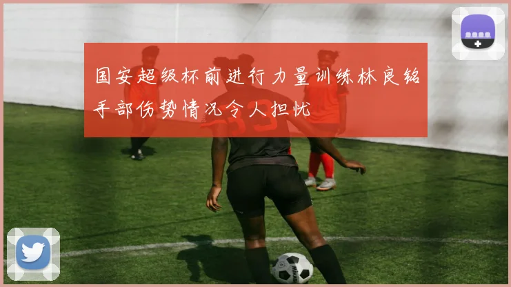 国安超级杯前进行力量训练林良铭手部伤势情况令人担忧
