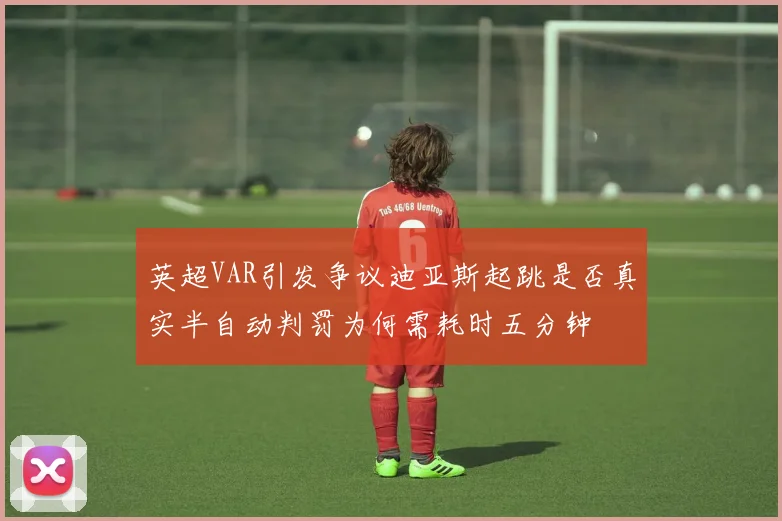 英超VAR引发争议迪亚斯起跳是否真实半自动判罚为何需耗时五分钟