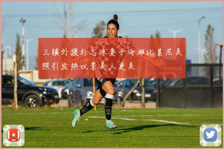 三镇外援朴志洙妻子海滩比基尼美照引发热议景美人更美