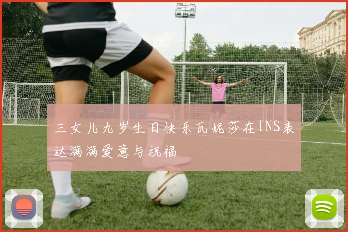 三女儿九岁生日快乐瓦妮莎在INS表达满满爱意与祝福
