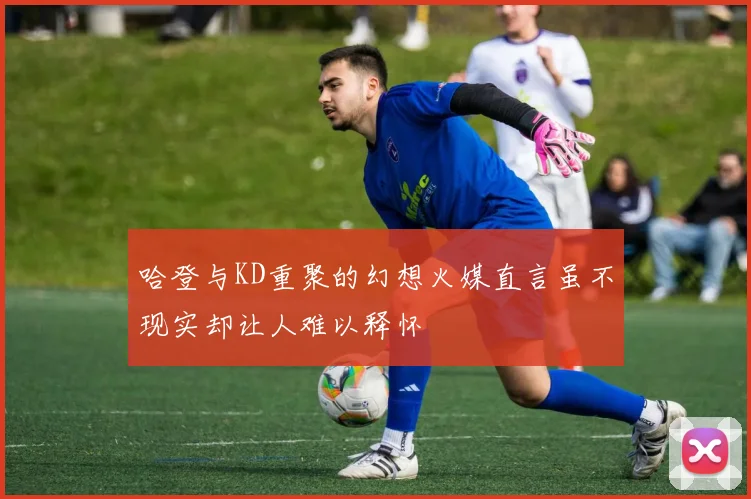 哈登与KD重聚的幻想火媒直言虽不现实却让人难以释怀