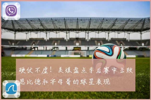 硬仗不虚！美媒盘点季后赛中击败恩比德和字母哥的球星表现