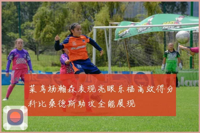 菜鸟杨瀚森表现亮眼乐福高效得分科比桑德斯助攻全能展现
