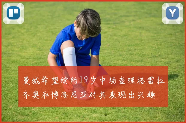 曼城希望续约19岁中场查理格雷拉齐奥和博洛尼亚对其表现出兴趣