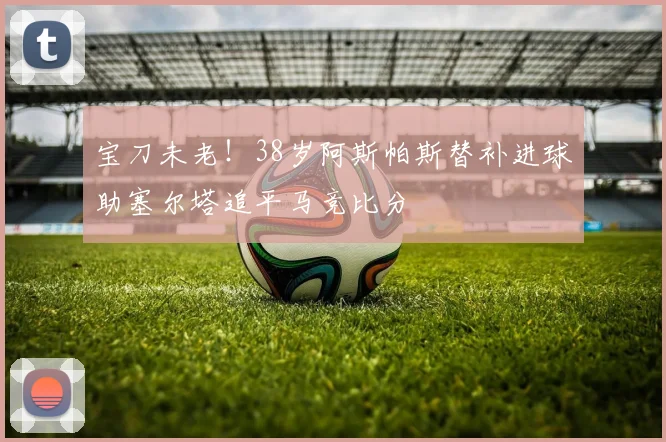 宝刀未老！38岁阿斯帕斯替补进球助塞尔塔追平马竞比分