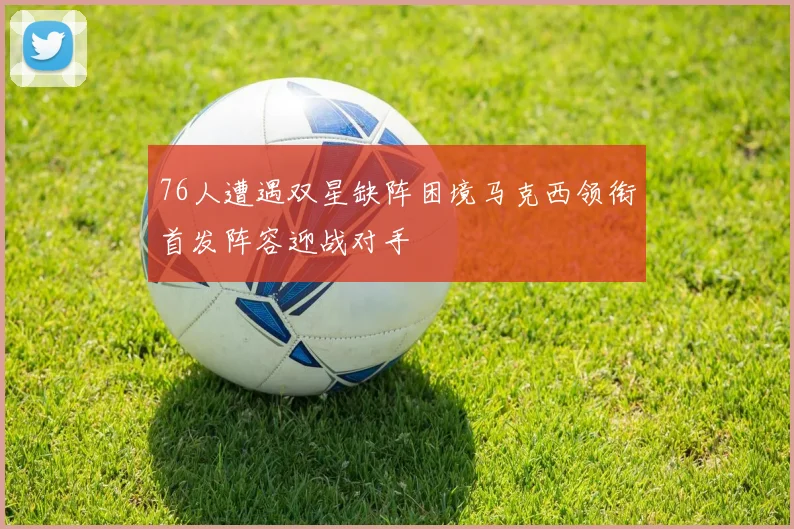 76人遭遇双星缺阵困境马克西领衔首发阵容迎战对手