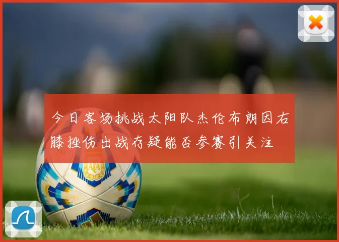 今日客场挑战太阳队杰伦布朗因右膝挫伤出战存疑能否参赛引关注