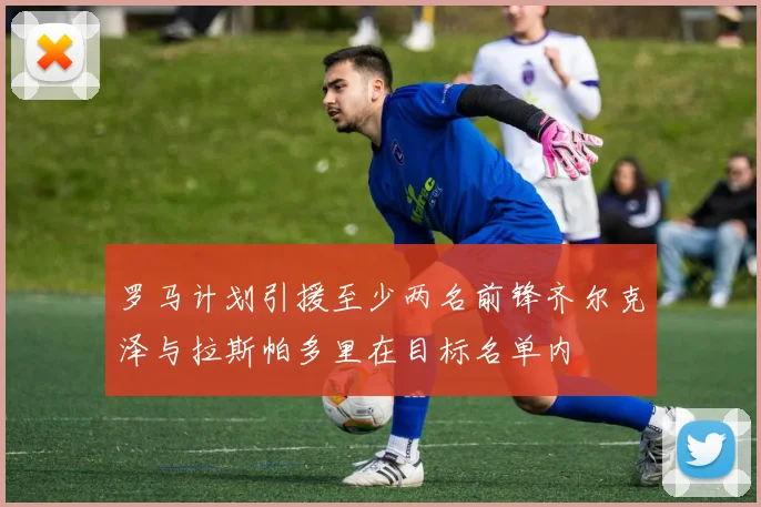 罗马计划引援至少两名前锋齐尔克泽与拉斯帕多里在目标名单内
