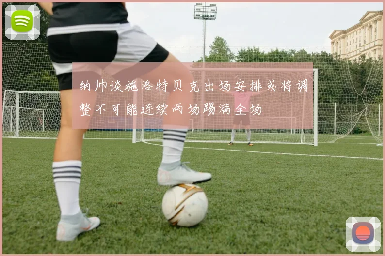 纳帅谈施洛特贝克出场安排或将调整不可能连续两场踢满全场