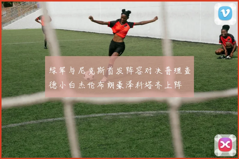 绿军与尼克斯首发阵容对决普理查德小白杰伦布朗豪泽科塔齐上阵