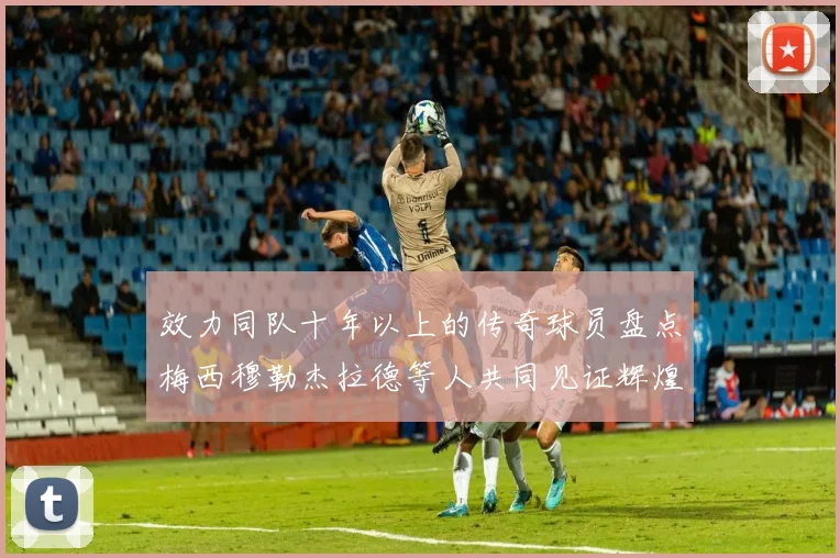 效力同队十年以上的传奇球员盘点梅西穆勒杰拉德等人共同见证辉煌岁月
