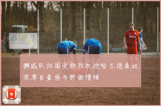 挪威队归国受热烈欢迎哈兰德表达深厚自豪感与骄傲情绪