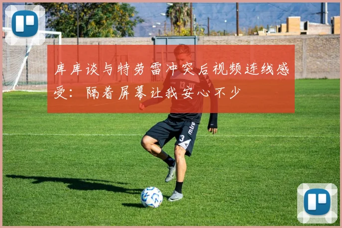 库库谈与特劳雷冲突后视频连线感受：隔着屏幕让我安心不少
