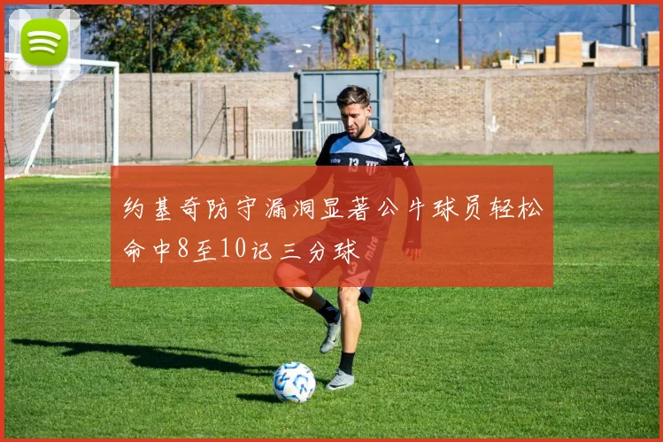 约基奇防守漏洞显著公牛球员轻松命中8至10记三分球