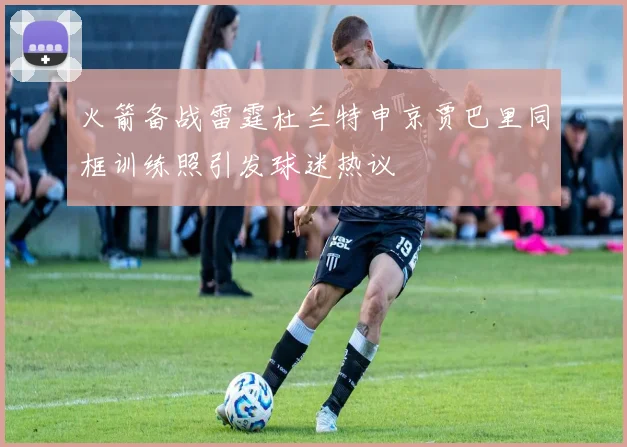 火箭备战雷霆杜兰特申京贾巴里同框训练照引发球迷热议