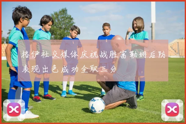 格伊社交媒体庆祝战胜富勒姆后防表现出色成功全取三分