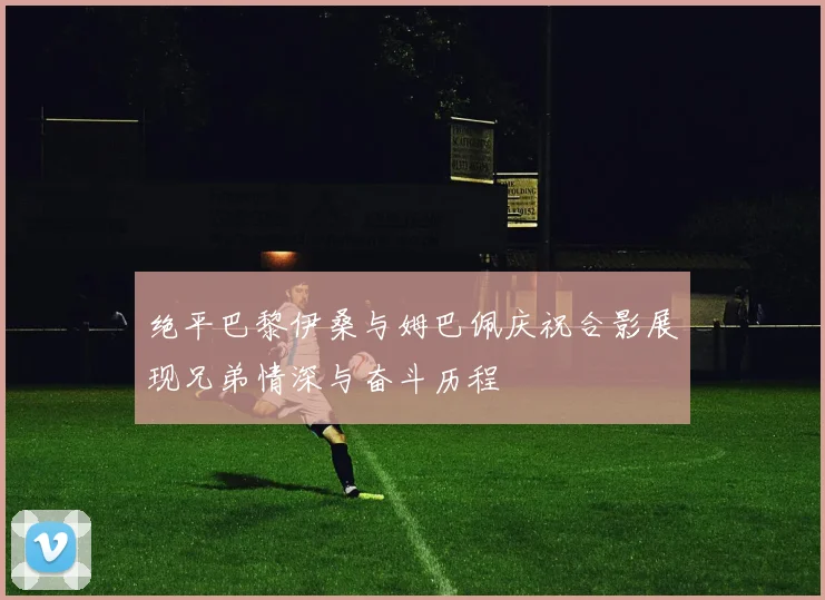 绝平巴黎伊桑与姆巴佩庆祝合影展现兄弟情深与奋斗历程