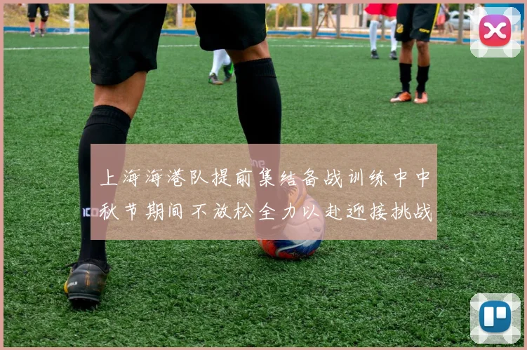 上海海港队提前集结备战训练中中秋节期间不放松全力以赴迎接挑战